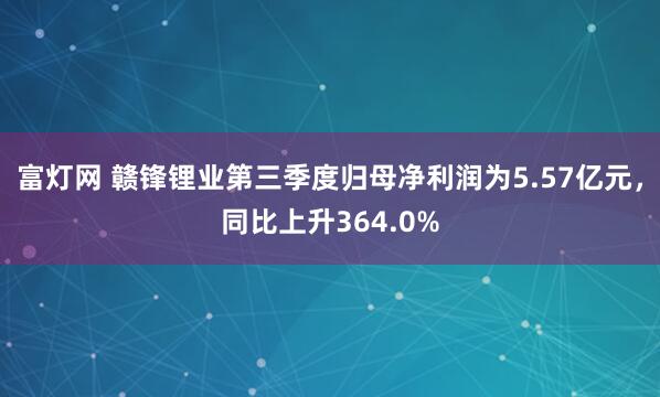 富灯网 赣锋锂业第三季度归母净利润为5.57亿元，同比上升364.0%