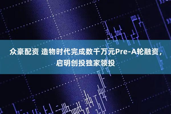 众豪配资 造物时代完成数千万元Pre-A轮融资，启明创投独家领投