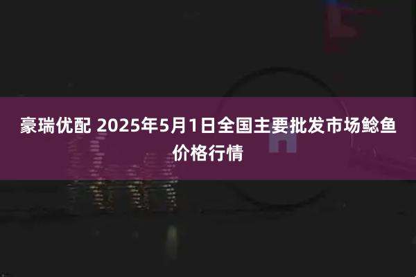 豪瑞优配 2025年5月1日全国主要批发市场鲶鱼价格行情