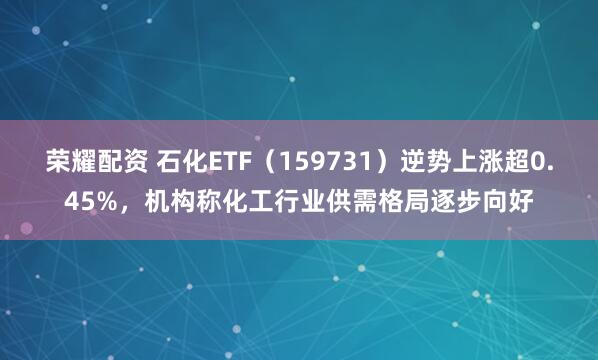 荣耀配资 石化ETF(159731)逆势上涨超0.45%,机构称化工行业供需格局逐步向好
