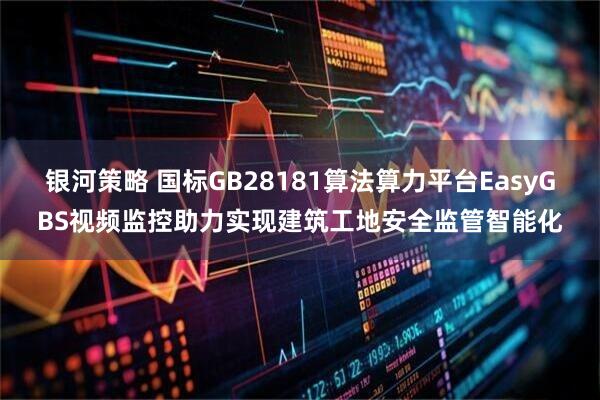 银河策略 国标GB28181算法算力平台EasyGBS视频监控助力实现建筑工地安全监管智能化