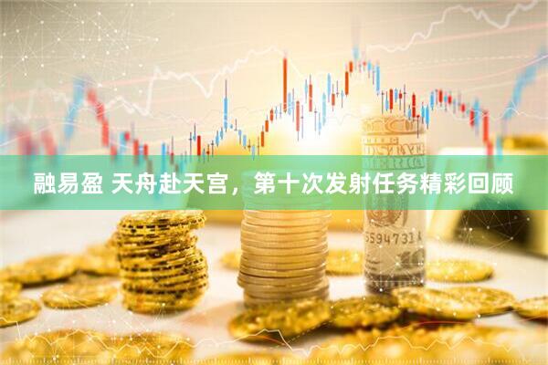 融易盈 天舟赴天宫，第十次发射任务精彩回顾