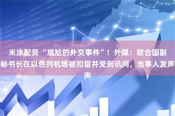 米涂配资 “尴尬的外交事件”！外媒：联合国副秘书长在以色列机场被扣留并受到讯问，当事人发声