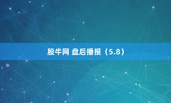 股牛网 盘后播报（5.8）